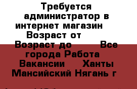 Требуется администратор в интернет магазин.  › Возраст от ­ 22 › Возраст до ­ 40 - Все города Работа » Вакансии   . Ханты-Мансийский,Нягань г.